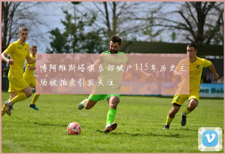 博阿维斯塔俱乐部破产115年历史主场被拍卖引发关注