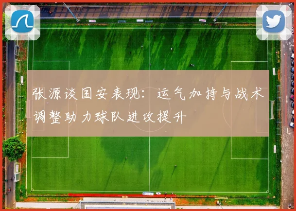 张源谈国安表现：运气加持与战术调整助力球队进攻提升