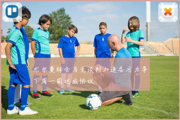 尤尔曼转会马竞谈判加速各方力争下周一前达成协议