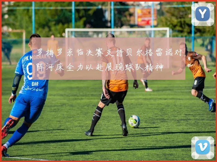 罗梅罗亲临决赛支持贝尔格雷诺对阵河床全力以赴展现球队精神
