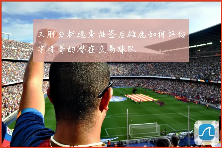 文胖分析选秀抽签后雄鹿如何评估字母哥的潜在交易球队