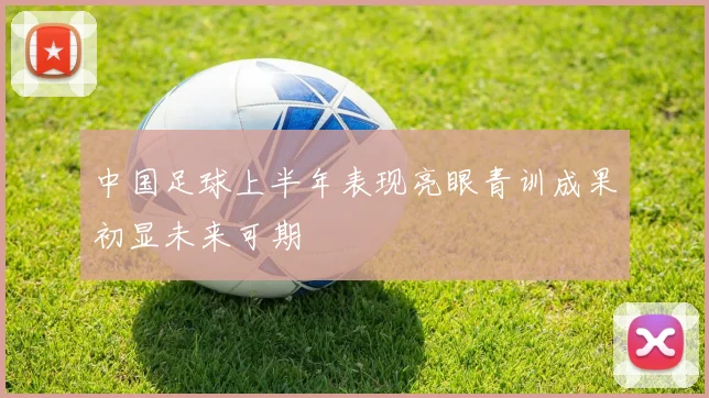 中国足球上半年表现亮眼青训成果初显未来可期