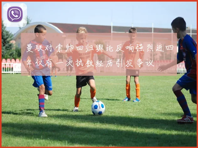 曼联对索帅回归舆论反响强烈近四年仅有一次执教经历引发争议