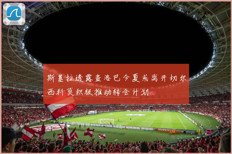斯基拉透露查洛巴今夏或离开切尔西科莫积极推动转会计划