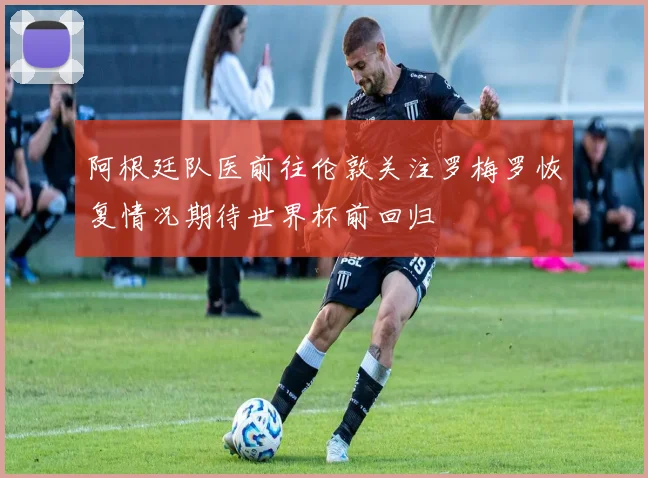 阿根廷队医前往伦敦关注罗梅罗恢复情况期待世界杯前回归