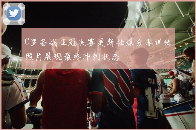C罗备战亚冠决赛更新社媒分享训练照片展现最终冲刺状态