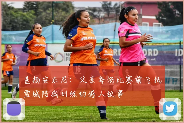 基扬安东尼：父亲每场比赛前飞抵雪城陪我训练的感人故事
