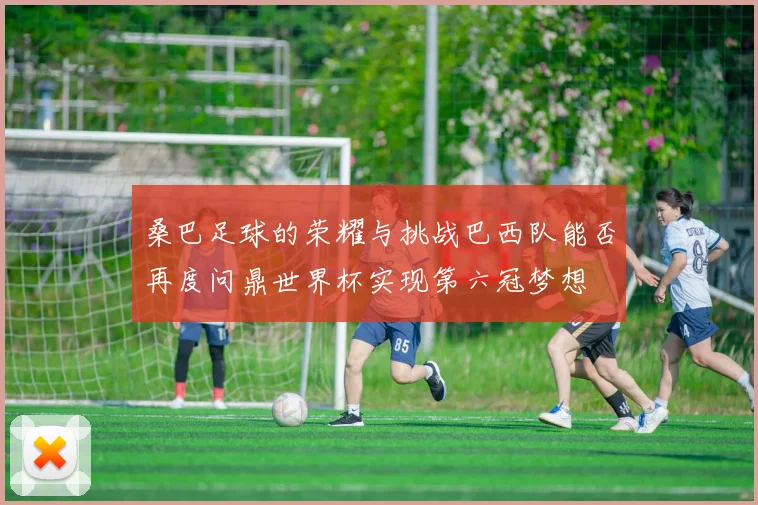 桑巴足球的荣耀与挑战巴西队能否再度问鼎世界杯实现第六冠梦想