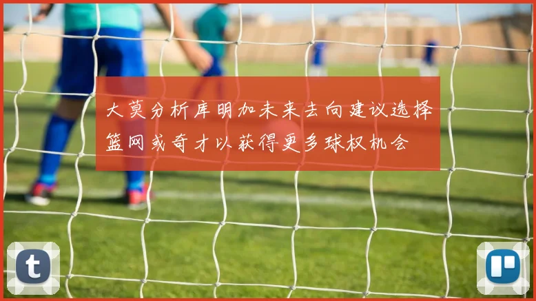 大莫分析库明加未来去向建议选择篮网或奇才以获得更多球权机会