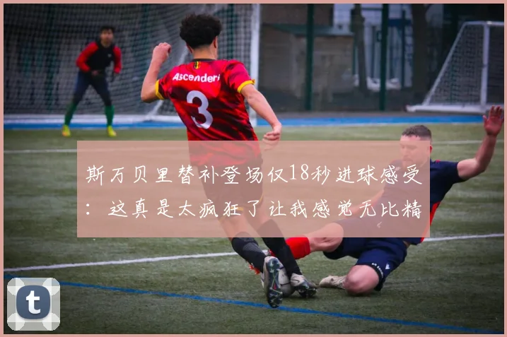 斯万贝里替补登场仅18秒进球感受：这真是太疯狂了让我感觉无比精彩
