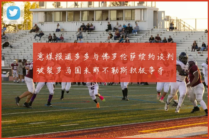意媒报道多多与佛罗伦萨续约谈判破裂罗马国米那不勒斯积极争夺