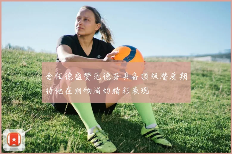 舍伍德盛赞范德芬具备顶级潜质期待他在利物浦的精彩表现
