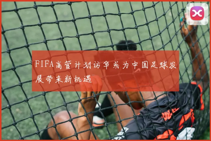 FIFA高管计划访华或为中国足球发展带来新机遇