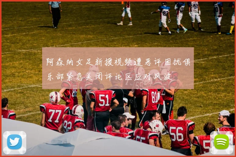 阿森纳女足新援视频遭恶评困扰俱乐部紧急关闭评论区应对风波
