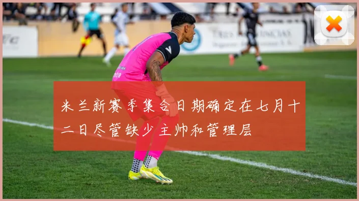 米兰新赛季集合日期确定在七月十二日尽管缺少主帅和管理层