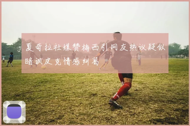 夏奇拉社媒赞梅西引网友热议疑似暗讽皮克情感纠葛
