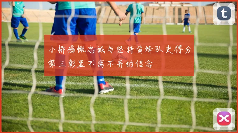 小桥感慨忠诚与坚持黄蜂队史得分第三彰显不离不弃的信念