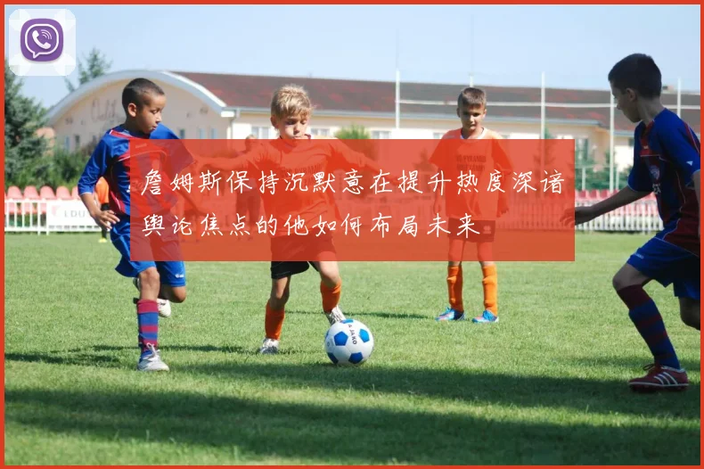 詹姆斯保持沉默意在提升热度深谙舆论焦点的他如何布局未来