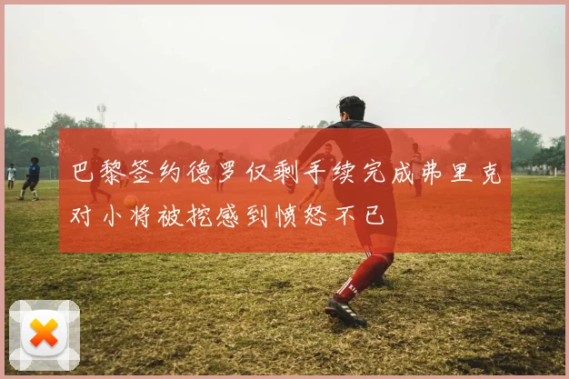 巴黎签约德罗仅剩手续完成弗里克对小将被挖感到愤怒不已