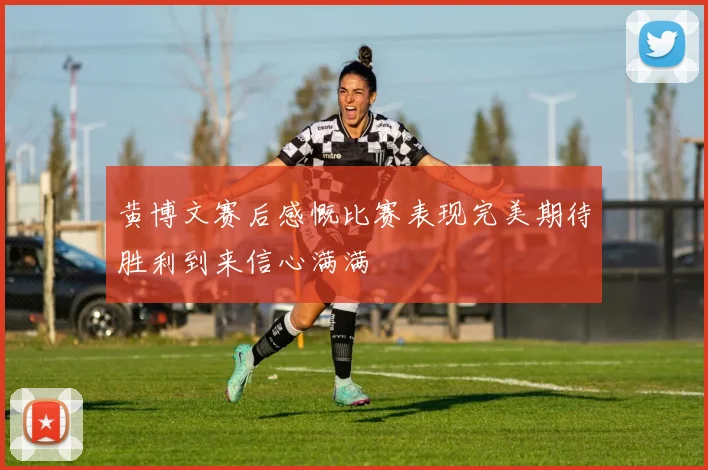 黄博文赛后感慨比赛表现完美期待胜利到来信心满满